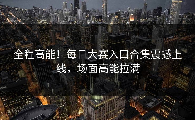 全程高能！每日大赛入口合集震撼上线，场面高能拉满