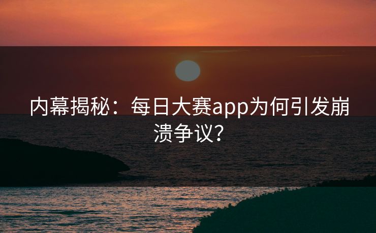 内幕揭秘：每日大赛app为何引发崩溃争议？