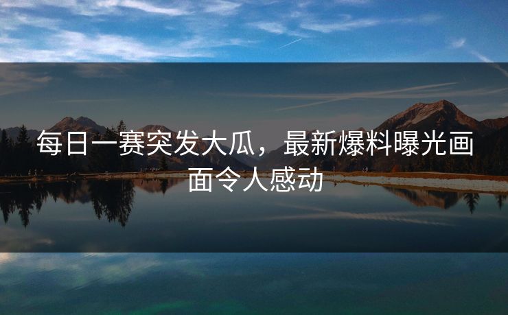 每日一赛突发大瓜，最新爆料曝光画面令人感动