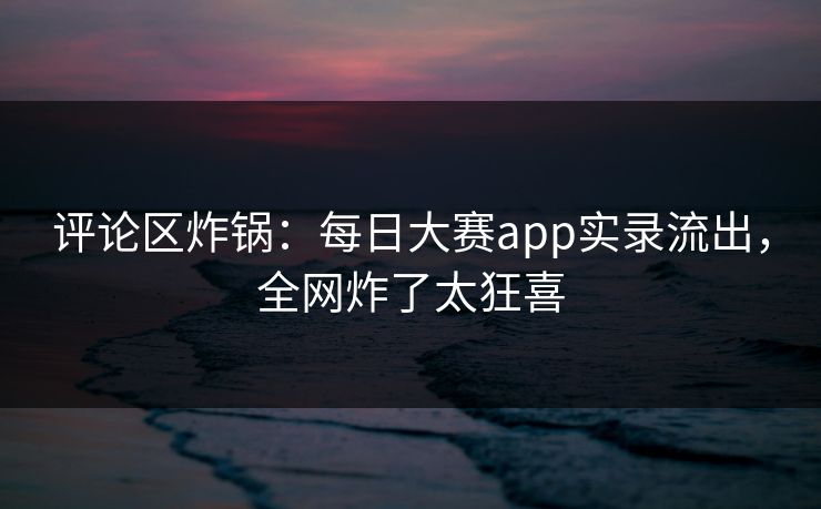 评论区炸锅：每日大赛app实录流出，全网炸了太狂喜