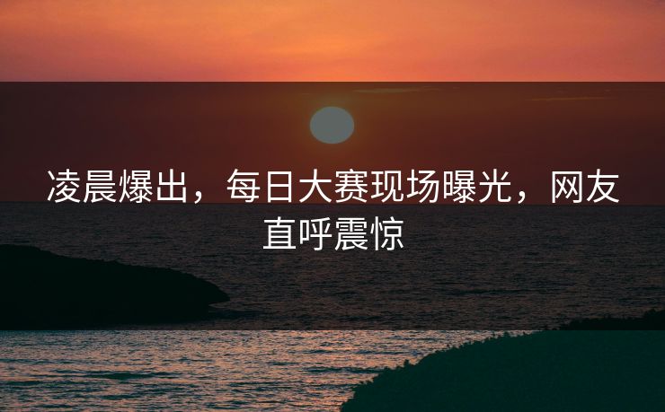 凌晨爆出，每日大赛现场曝光，网友直呼震惊