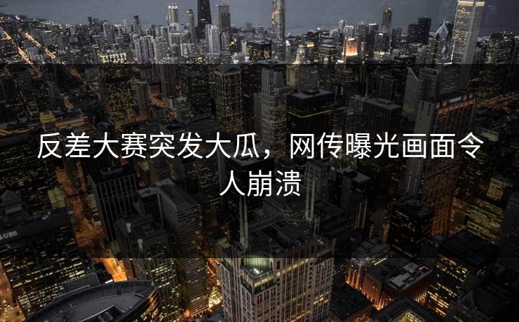 反差大赛突发大瓜，网传曝光画面令人崩溃
