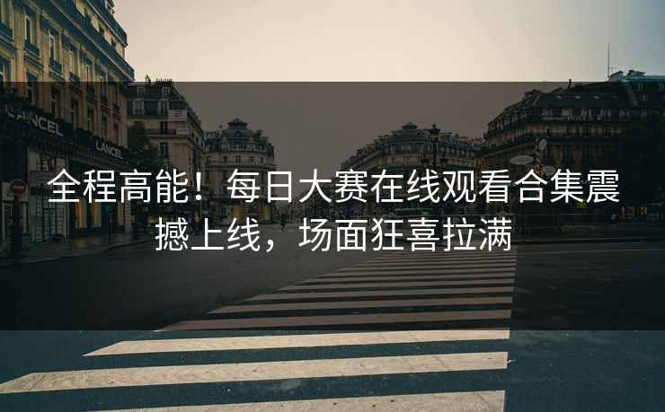 全程高能！每日大赛在线观看合集震撼上线，场面狂喜拉满