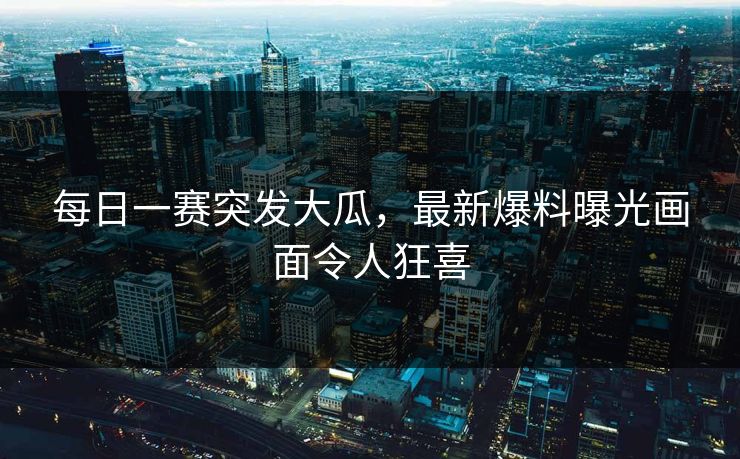 每日一赛突发大瓜，最新爆料曝光画面令人狂喜