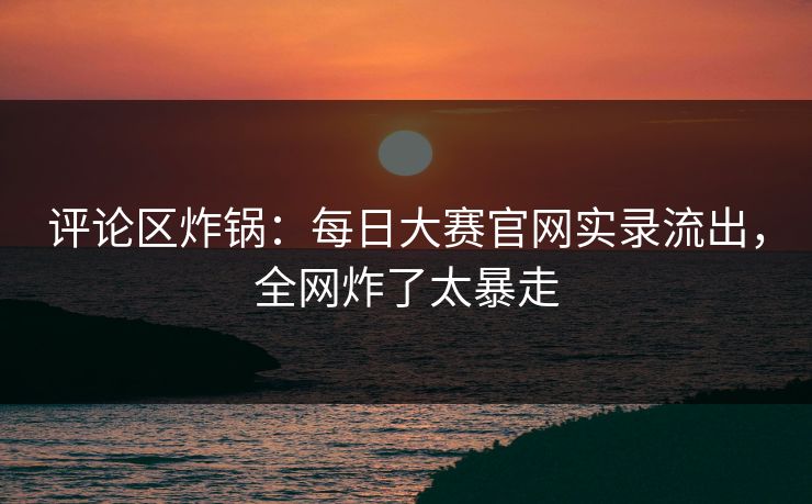 评论区炸锅：每日大赛官网实录流出，全网炸了太暴走