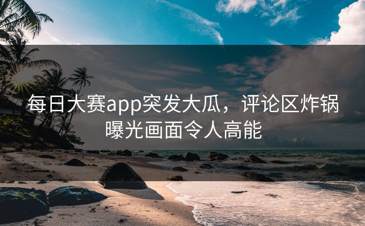 每日大赛app突发大瓜，评论区炸锅曝光画面令人高能
