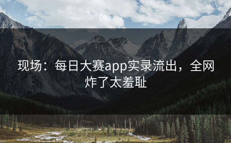 现场：每日大赛app实录流出，全网炸了太羞耻