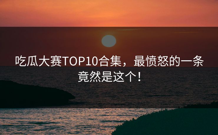 吃瓜大赛TOP10合集，最愤怒的一条竟然是这个！