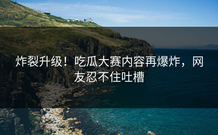 炸裂升级！吃瓜大赛内容再爆炸，网友忍不住吐槽