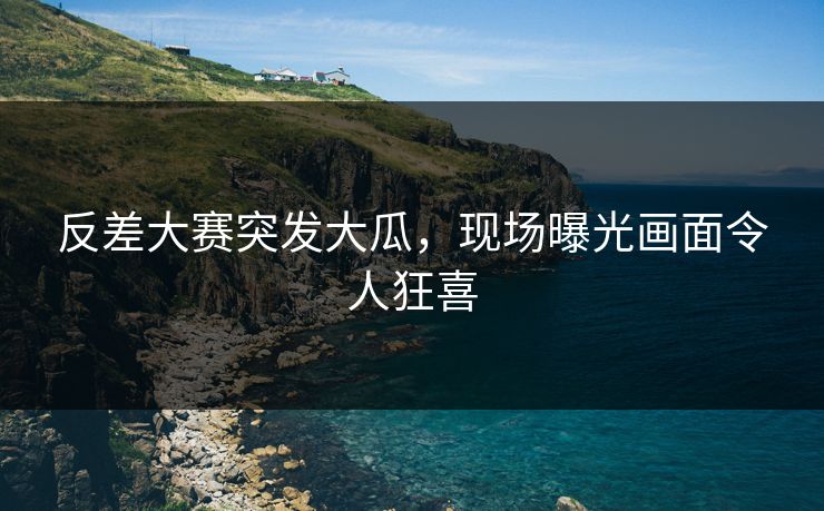 反差大赛突发大瓜，现场曝光画面令人狂喜