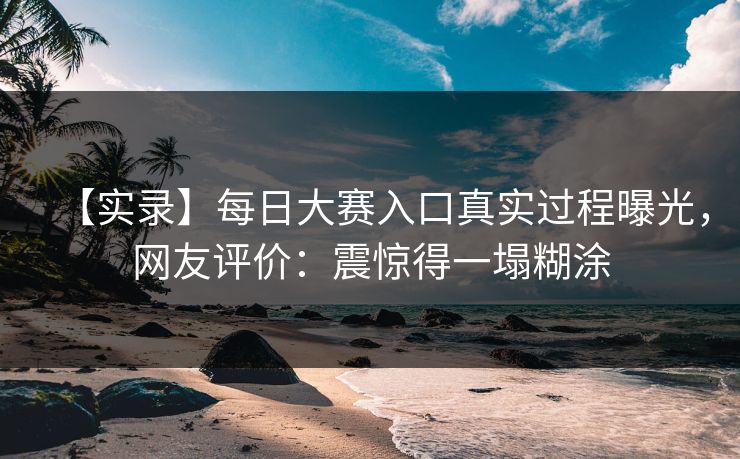 【实录】每日大赛入口真实过程曝光，网友评价：震惊得一塌糊涂