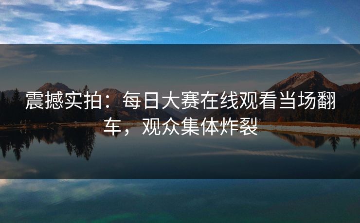震撼实拍：每日大赛在线观看当场翻车，观众集体炸裂