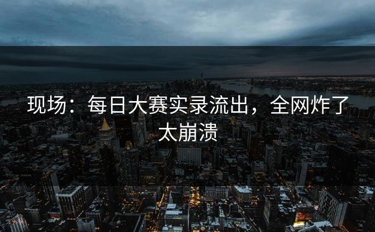 现场：每日大赛实录流出，全网炸了太崩溃