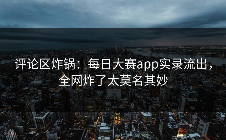 评论区炸锅：每日大赛app实录流出，全网炸了太莫名其妙