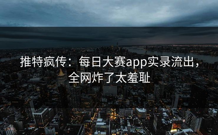 推特疯传：每日大赛app实录流出，全网炸了太羞耻