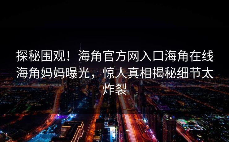 探秘围观！海角官方网入口海角在线海角妈妈曝光，惊人真相揭秘细节太炸裂