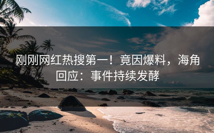 刚刚网红热搜第一！竟因爆料，海角回应：事件持续发酵