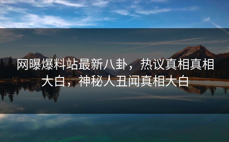 网曝爆料站最新八卦，热议真相真相大白，神秘人丑闻真相大白