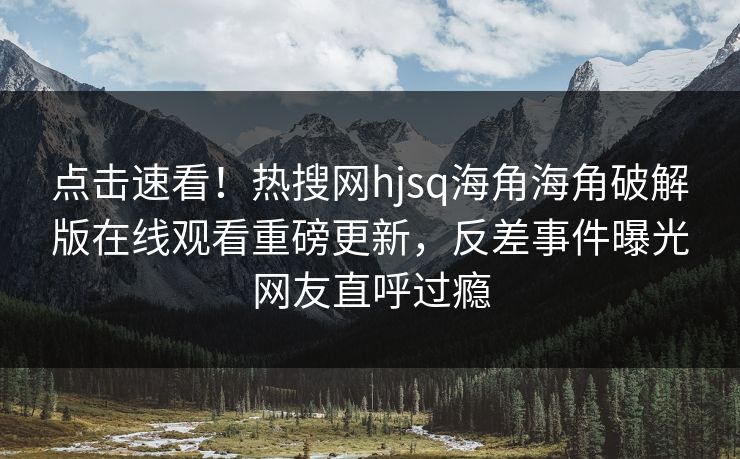 点击速看！热搜网hjsq海角海角破解版在线观看重磅更新，反差事件曝光网友直呼过瘾