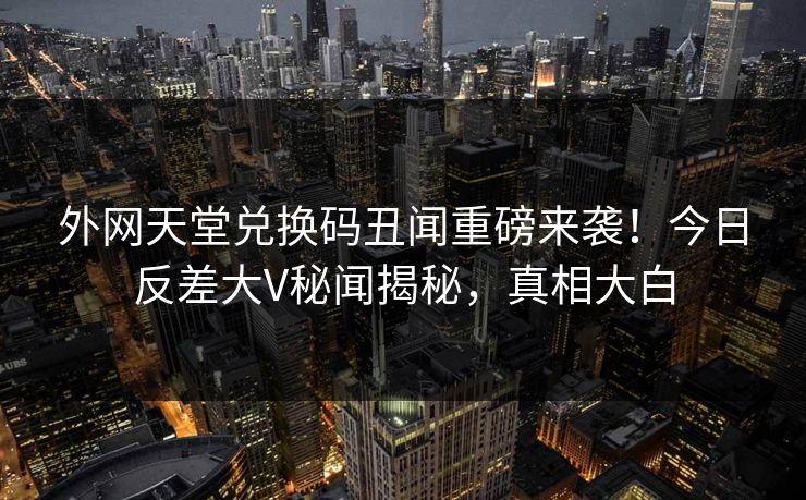 外网天堂兑换码丑闻重磅来袭！今日反差大V秘闻揭秘，真相大白