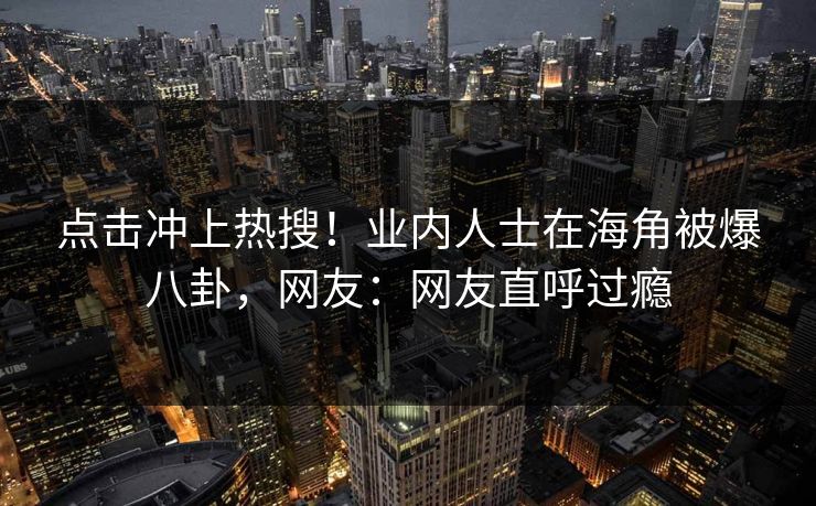 点击冲上热搜！业内人士在海角被爆八卦，网友：网友直呼过瘾
