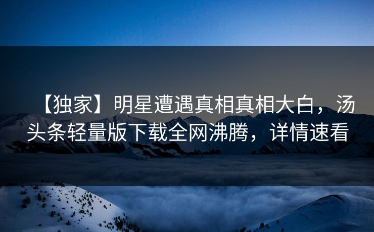 【独家】明星遭遇真相真相大白，汤头条轻量版下载全网沸腾，详情速看