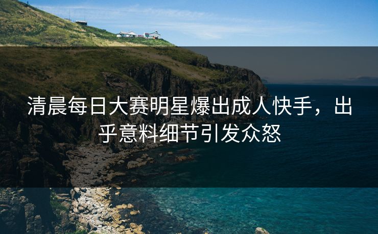 清晨每日大赛明星爆出成人快手，出乎意料细节引发众怒