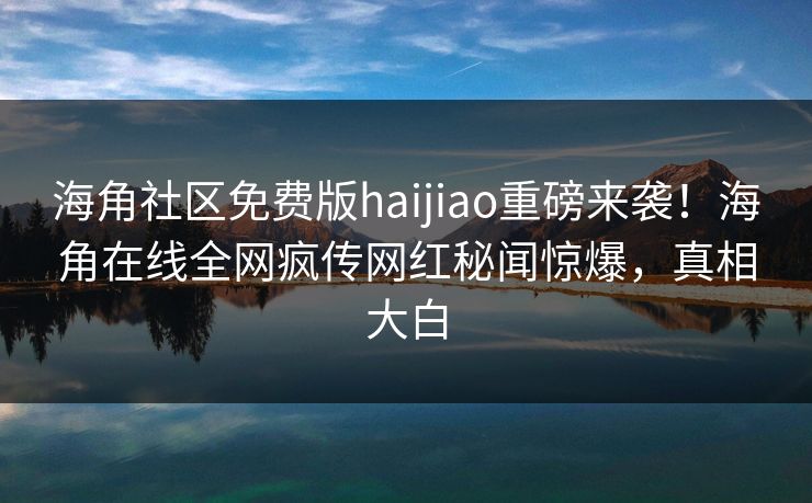 海角社区免费版haijiao重磅来袭！海角在线全网疯传网红秘闻惊爆，真相大白