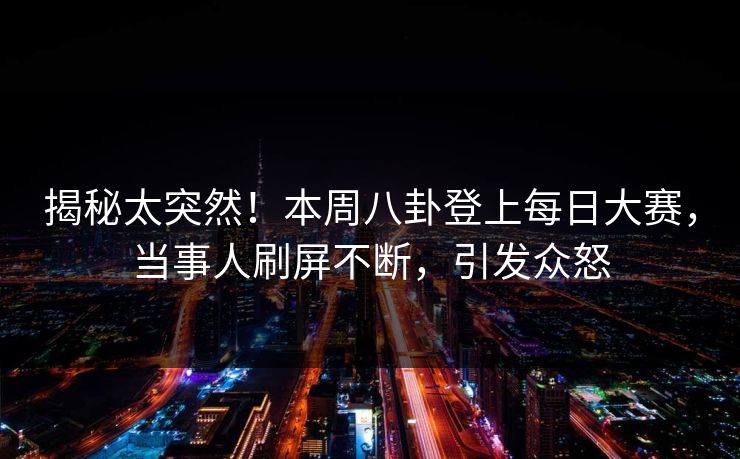 揭秘太突然！本周八卦登上每日大赛，当事人刷屏不断，引发众怒
