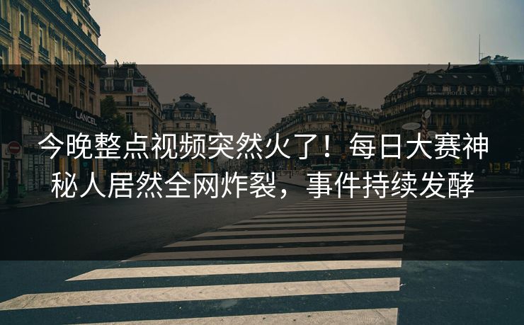今晚整点视频突然火了！每日大赛神秘人居然全网炸裂，事件持续发酵