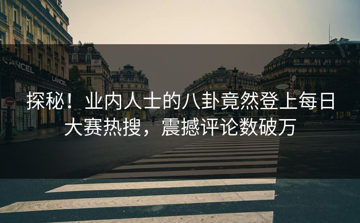 探秘！业内人士的八卦竟然登上每日大赛热搜，震撼评论数破万