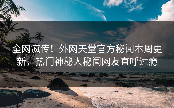 全网疯传！外网天堂官方秘闻本周更新，热门神秘人秘闻网友直呼过瘾