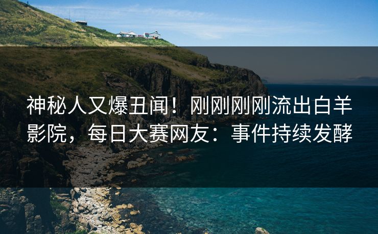 神秘人又爆丑闻！刚刚刚刚流出白羊影院，每日大赛网友：事件持续发酵
