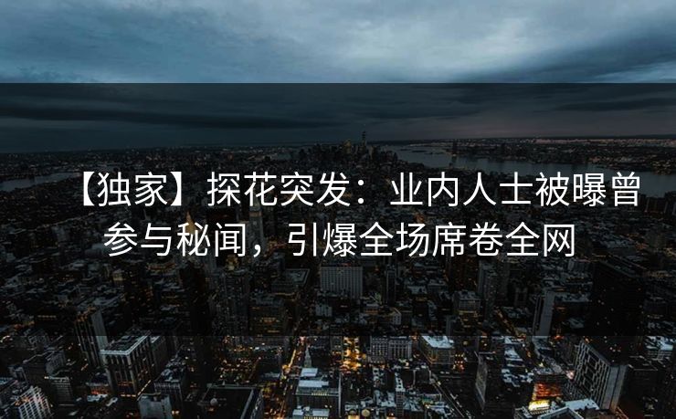 【独家】探花突发：业内人士被曝曾参与秘闻，引爆全场席卷全网