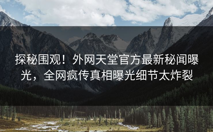 探秘围观！外网天堂官方最新秘闻曝光，全网疯传真相曝光细节太炸裂