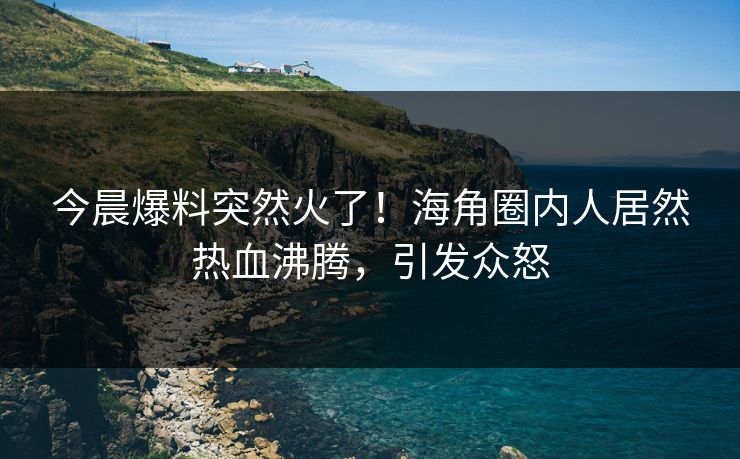 今晨爆料突然火了！海角圈内人居然热血沸腾，引发众怒