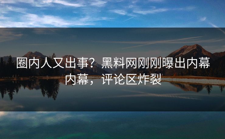 圈内人又出事？黑料网刚刚曝出内幕内幕，评论区炸裂