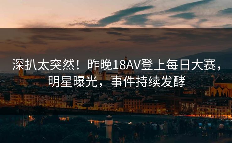 深扒太突然！昨晚18AV登上每日大赛，明星曝光，事件持续发酵