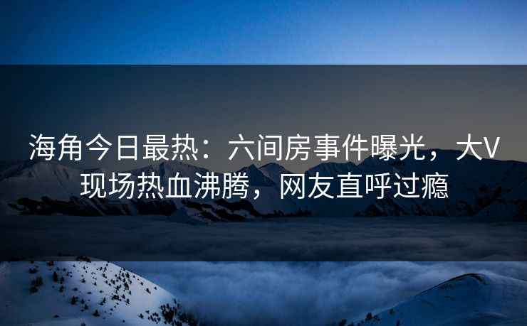 海角今日最热：六间房事件曝光，大V现场热血沸腾，网友直呼过瘾