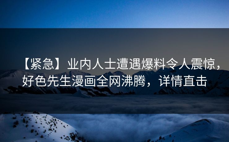 【紧急】业内人士遭遇爆料令人震惊，好色先生漫画全网沸腾，详情直击