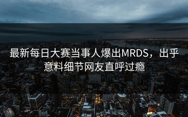 最新每日大赛当事人爆出MRDS，出乎意料细节网友直呼过瘾