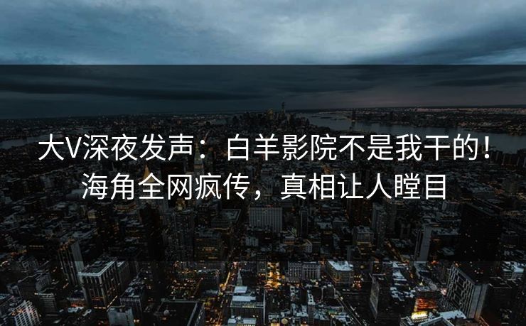 大V深夜发声：白羊影院不是我干的！海角全网疯传，真相让人瞠目