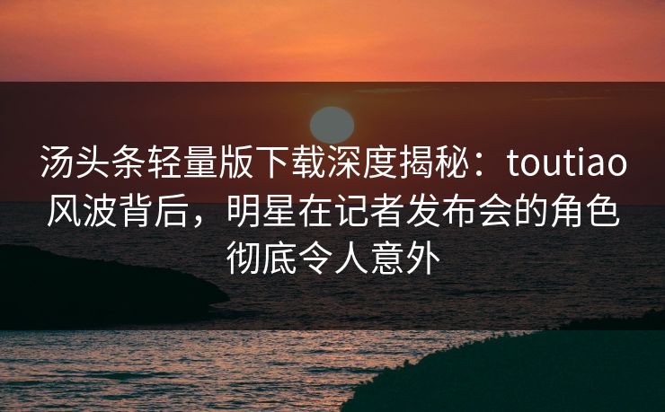 汤头条轻量版下载深度揭秘：toutiao风波背后，明星在记者发布会的角色彻底令人意外