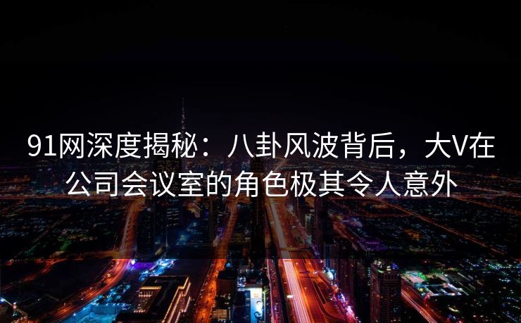 91网深度揭秘：八卦风波背后，大V在公司会议室的角色极其令人意外