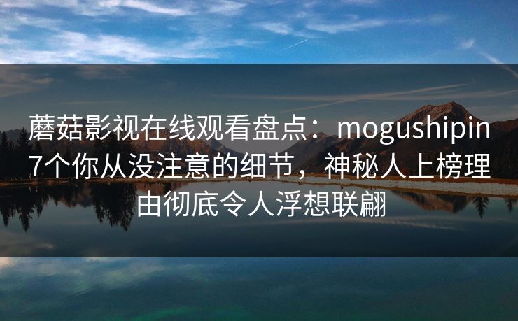 蘑菇影视在线观看盘点：mogushipin7个你从没注意的细节，神秘人上榜理由彻底令人浮想联翩