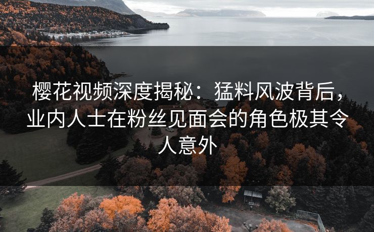樱花视频深度揭秘：猛料风波背后，业内人士在粉丝见面会的角色极其令人意外