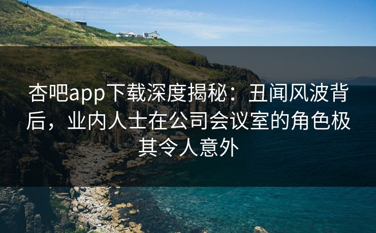 杏吧app下载深度揭秘：丑闻风波背后，业内人士在公司会议室的角色极其令人意外