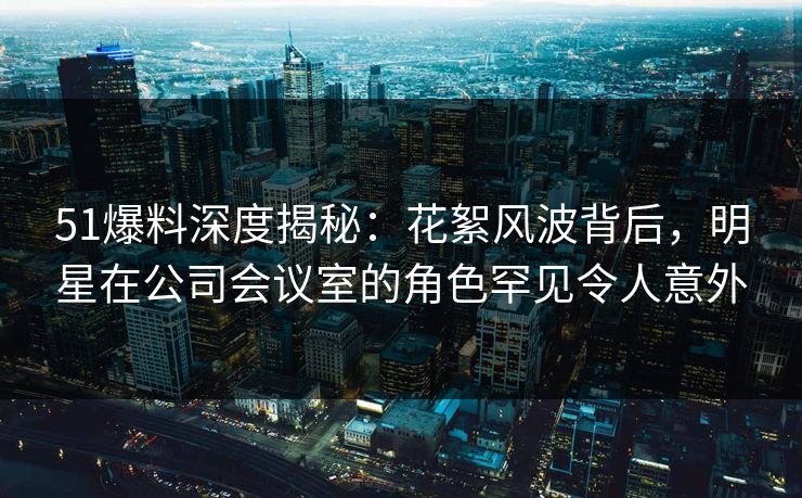 51爆料深度揭秘：花絮风波背后，明星在公司会议室的角色罕见令人意外