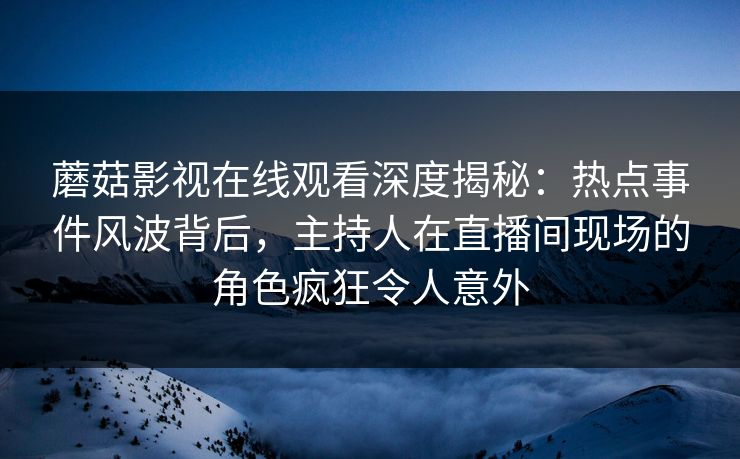 蘑菇影视在线观看深度揭秘：热点事件风波背后，主持人在直播间现场的角色疯狂令人意外