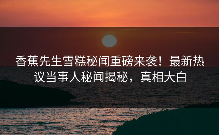 香蕉先生雪糕秘闻重磅来袭！最新热议当事人秘闻揭秘，真相大白